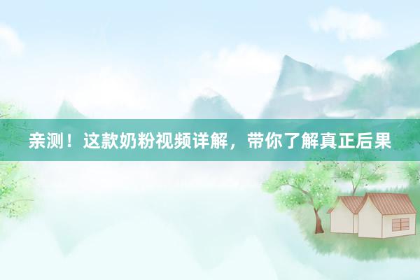 亲测！这款奶粉视频详解，带你了解真正后果